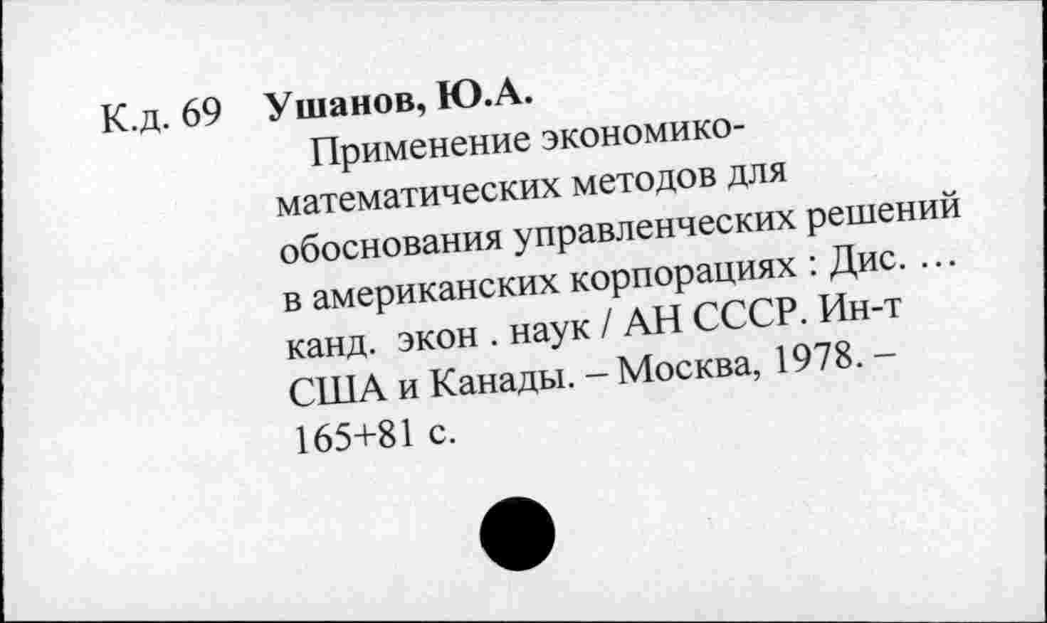 ﻿К.д. 69 Ушанов, Ю.А.
Применение экономикоматематических методов для обоснования управленческих решений в американских корпорациях : Дис. ... канд. экон . наук / АН СССР. Ин-т США и Канады. - Москва, 1978. -165+81 с.